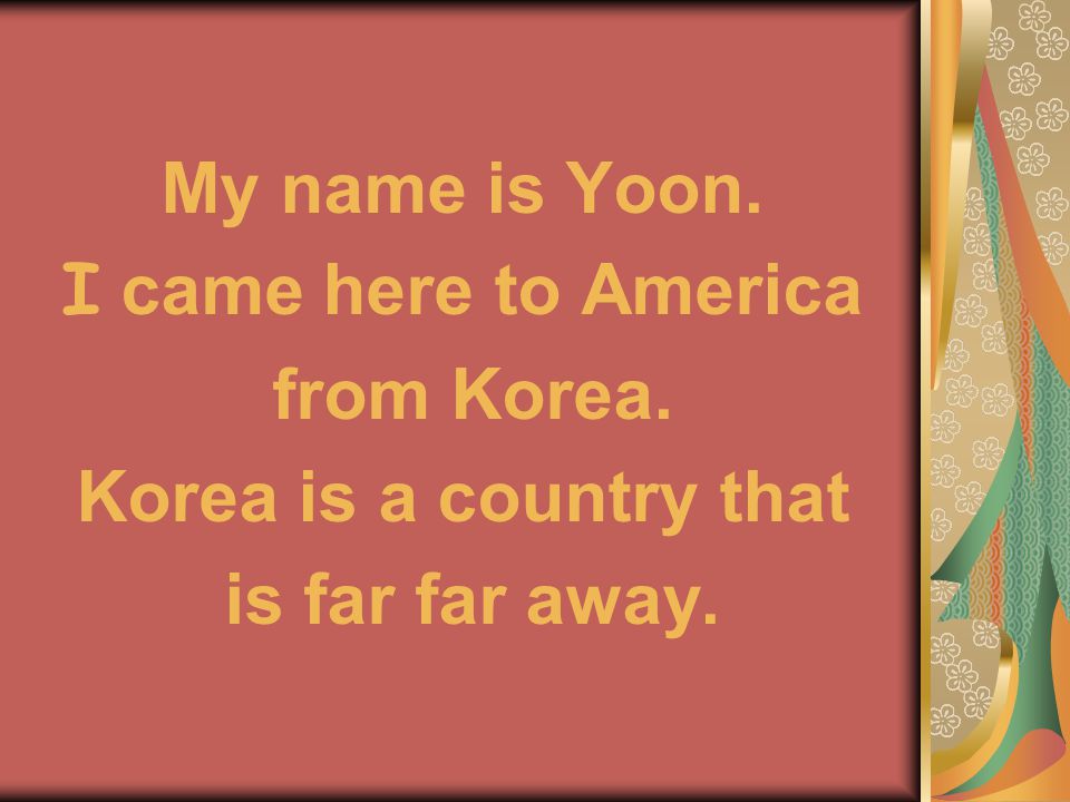 My name is Yoon. I came here to America from Korea. Korea is a country that is far far away.