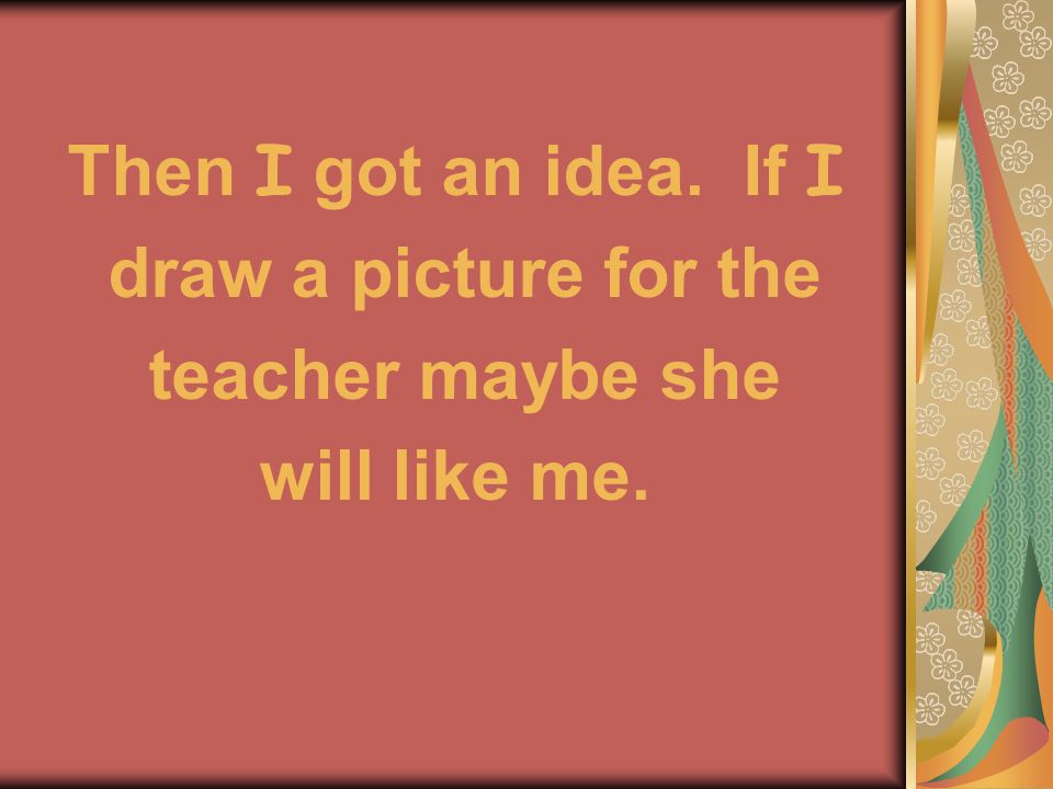 Then I got an idea. If I draw a picture for the teacher maybe she will like me.