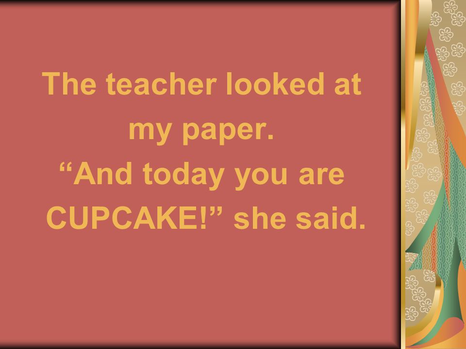 The teacher looked at my paper. And today you are CUPCAKE! she said.