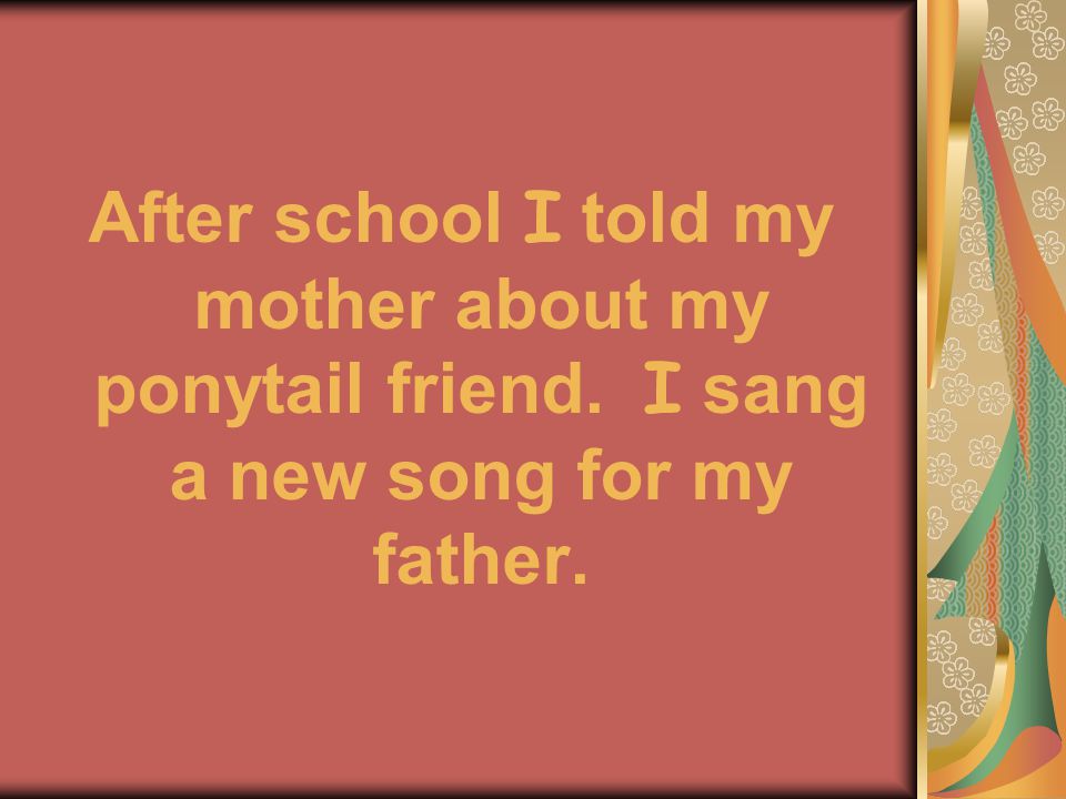 After school I told my mother about my ponytail friend. I sang a new song for my father.