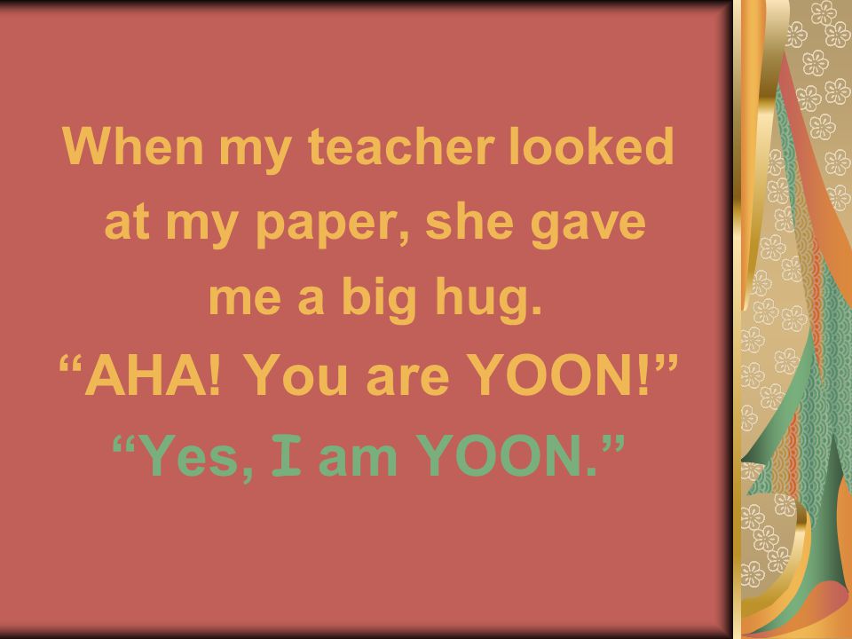When my teacher looked at my paper, she gave me a big hug. AHA! You are YOON! Yes, I am YOON.