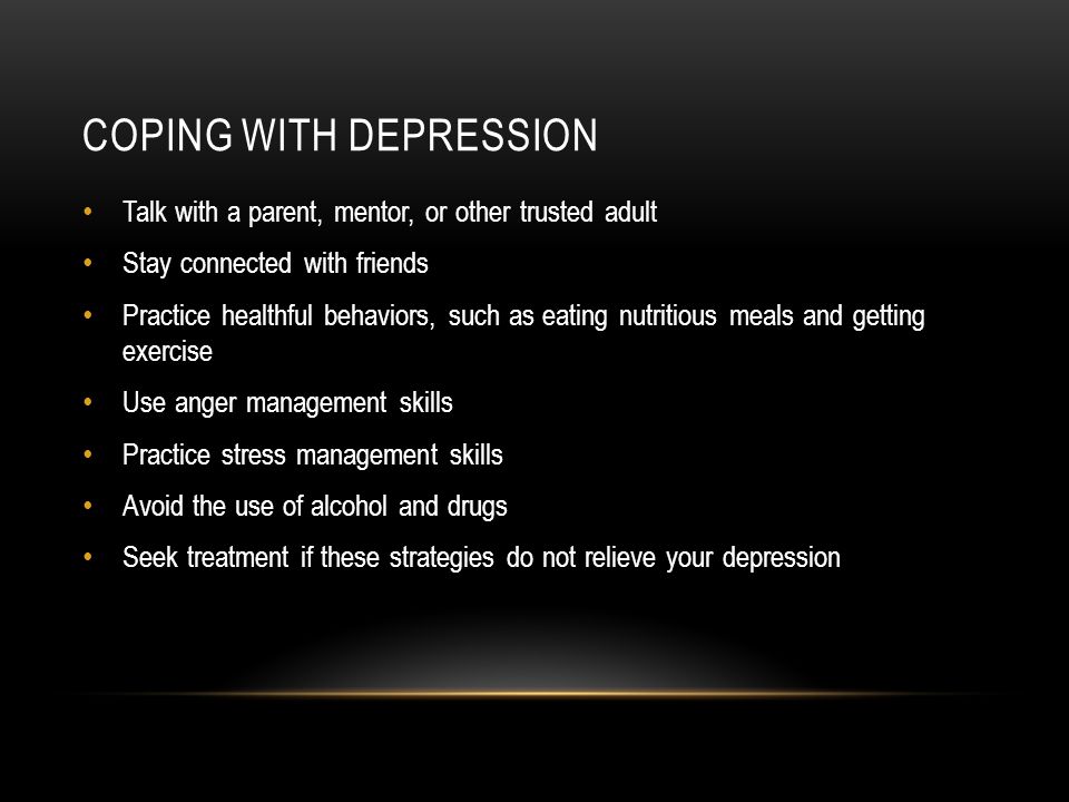 COPING WITH DEPRESSION Talk with a parent, mentor, or other trusted adult Stay connected with friends Practice healthful behaviors, such as eating nutritious meals and getting exercise Use anger management skills Practice stress management skills Avoid the use of alcohol and drugs Seek treatment if these strategies do not relieve your depression