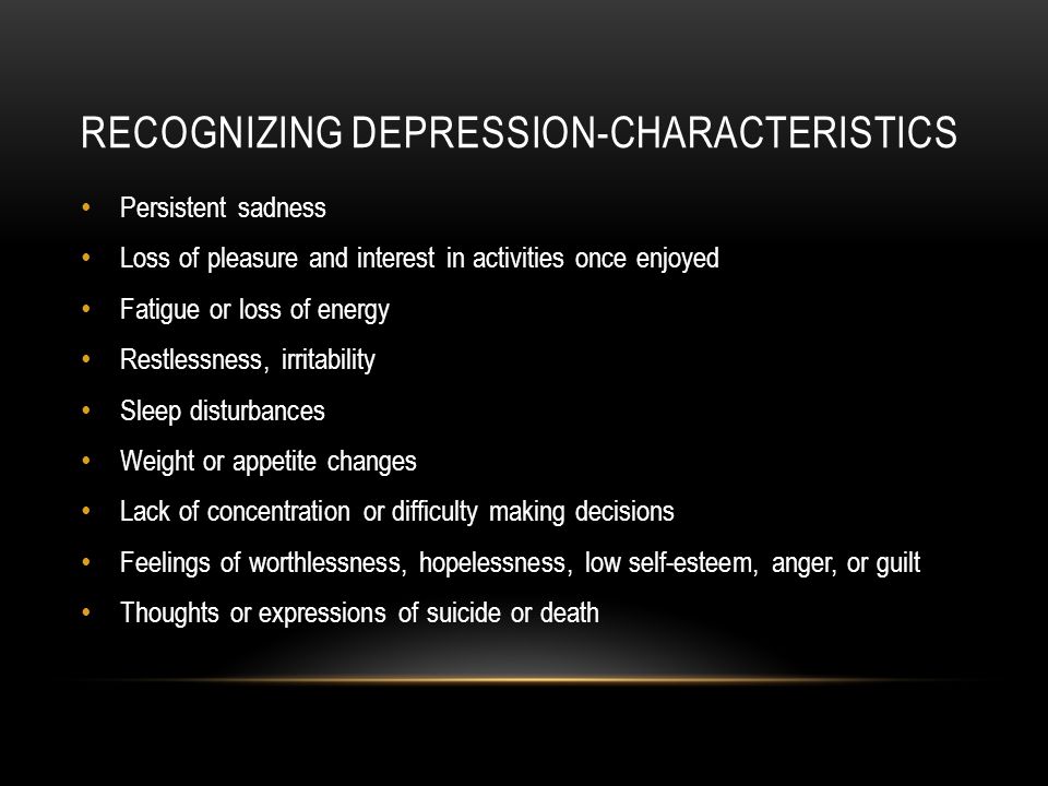RECOGNIZING DEPRESSION-CHARACTERISTICS Persistent sadness Loss of pleasure and interest in activities once enjoyed Fatigue or loss of energy Restlessness, irritability Sleep disturbances Weight or appetite changes Lack of concentration or difficulty making decisions Feelings of worthlessness, hopelessness, low self-esteem, anger, or guilt Thoughts or expressions of suicide or death