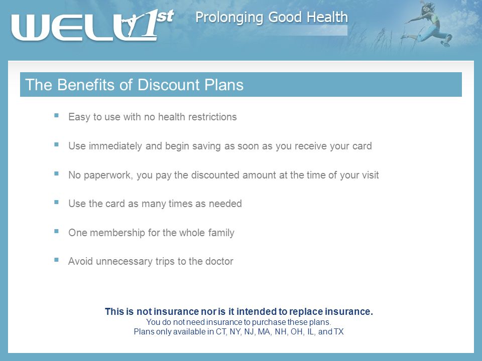 The Benefits of Discount Plans  Easy to use with no health restrictions  Use immediately and begin saving as soon as you receive your card  No paperwork, you pay the discounted amount at the time of your visit  Use the card as many times as needed  One membership for the whole family  Avoid unnecessary trips to the doctor This is not insurance nor is it intended to replace insurance.
