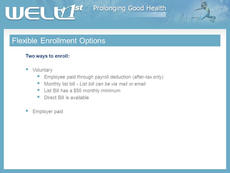 Flexible Enrollment Options Two ways to enroll:  Voluntary  Employee paid through payroll deduction (after-tax only)  Monthly list bill - List bill can be via mail or   List Bill has a $50 monthly minimum  Direct Bill is available  Employer paid