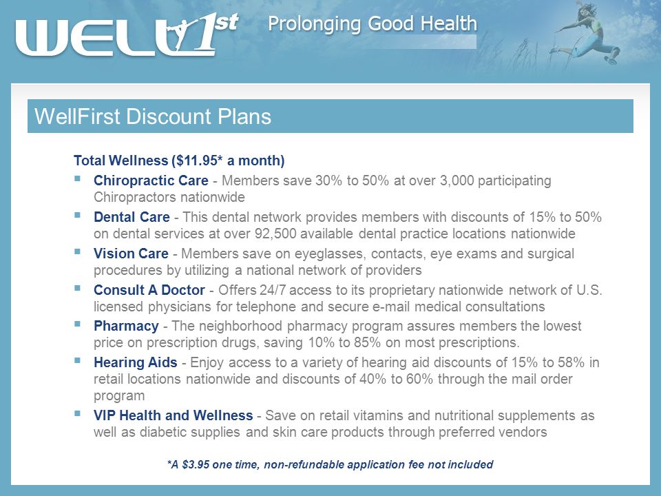 WellFirst Discount Plans Total Wellness ($11.95* a month)  Chiropractic Care - Members save 30% to 50% at over 3,000 participating Chiropractors nationwide  Dental Care - This dental network provides members with discounts of 15% to 50% on dental services at over 92,500 available dental practice locations nationwide  Vision Care - Members save on eyeglasses, contacts, eye exams and surgical procedures by utilizing a national network of providers  Consult A Doctor - Offers 24/7 access to its proprietary nationwide network of U.S.