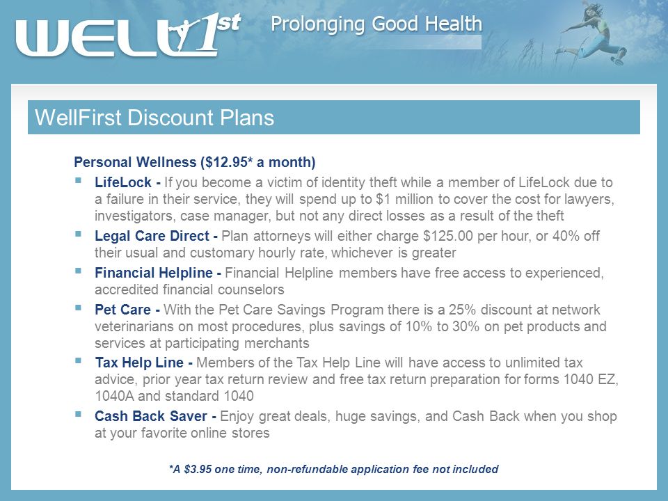 WellFirst Discount Plans Personal Wellness ($12.95* a month)  LifeLock - If you become a victim of identity theft while a member of LifeLock due to a failure in their service, they will spend up to $1 million to cover the cost for lawyers, investigators, case manager, but not any direct losses as a result of the theft  Legal Care Direct - Plan attorneys will either charge $ per hour, or 40% off their usual and customary hourly rate, whichever is greater  Financial Helpline - Financial Helpline members have free access to experienced, accredited financial counselors  Pet Care - With the Pet Care Savings Program there is a 25% discount at network veterinarians on most procedures, plus savings of 10% to 30% on pet products and services at participating merchants  Tax Help Line - Members of the Tax Help Line will have access to unlimited tax advice, prior year tax return review and free tax return preparation for forms 1040 EZ, 1040A and standard 1040  Cash Back Saver - Enjoy great deals, huge savings, and Cash Back when you shop at your favorite online stores *A $3.95 one time, non-refundable application fee not included