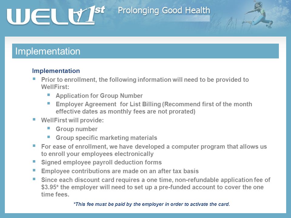 Implementation  Prior to enrollment, the following information will need to be provided to WellFirst:  Application for Group Number  Employer Agreement for List Billing (Recommend first of the month effective dates as monthly fees are not prorated)  WellFirst will provide:  Group number  Group specific marketing materials  For ease of enrollment, we have developed a computer program that allows us to enroll your employees electronically  Signed employee payroll deduction forms  Employee contributions are made on an after tax basis  Since each discount card requires a one time, non-refundable application fee of $3.95* the employer will need to set up a pre-funded account to cover the one time fees.