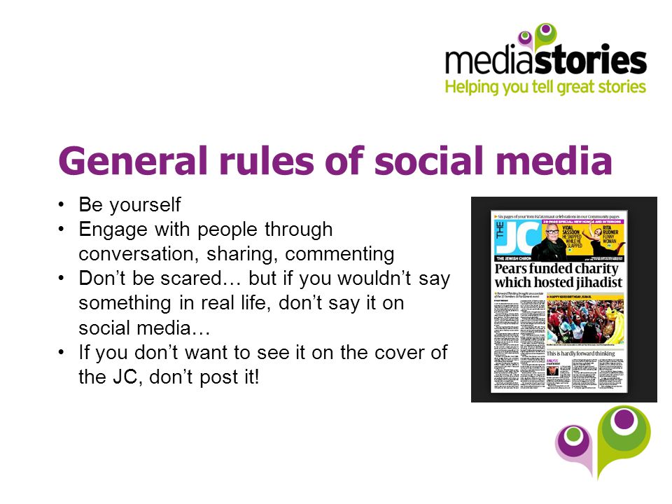 General rules of social media Be yourself Engage with people through conversation, sharing, commenting Don’t be scared… but if you wouldn’t say something in real life, don’t say it on social media… If you don’t want to see it on the cover of the JC, don’t post it!