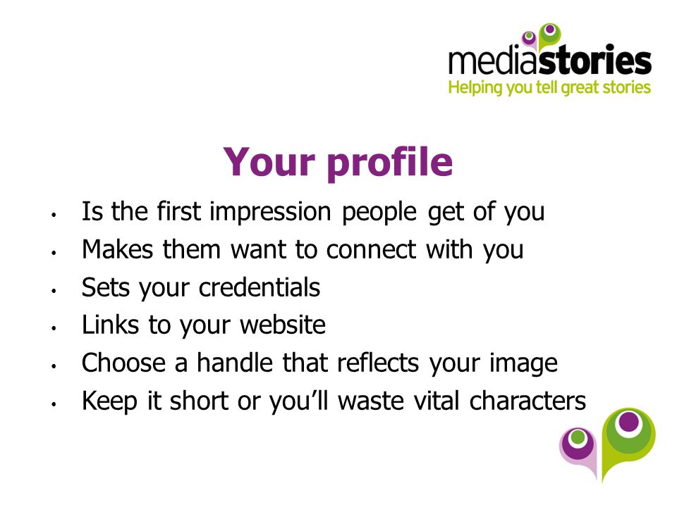 Your profile Is the first impression people get of you Makes them want to connect with you Sets your credentials Links to your website Choose a handle that reflects your image Keep it short or you’ll waste vital characters