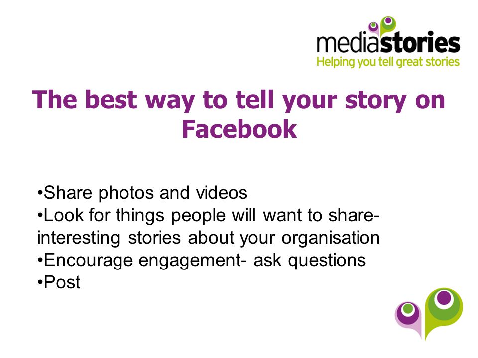 The best way to tell your story on Facebook Share photos and videos Look for things people will want to share- interesting stories about your organisation Encourage engagement- ask questions Post