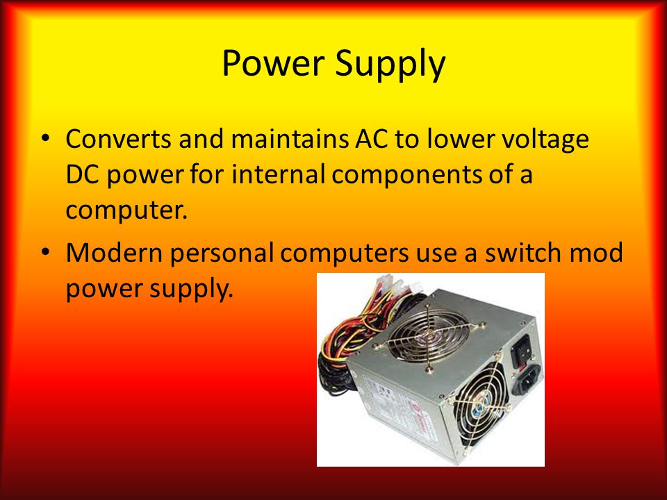 Power Supply Converts and maintains AC to lower voltage DC power for internal components of a computer.