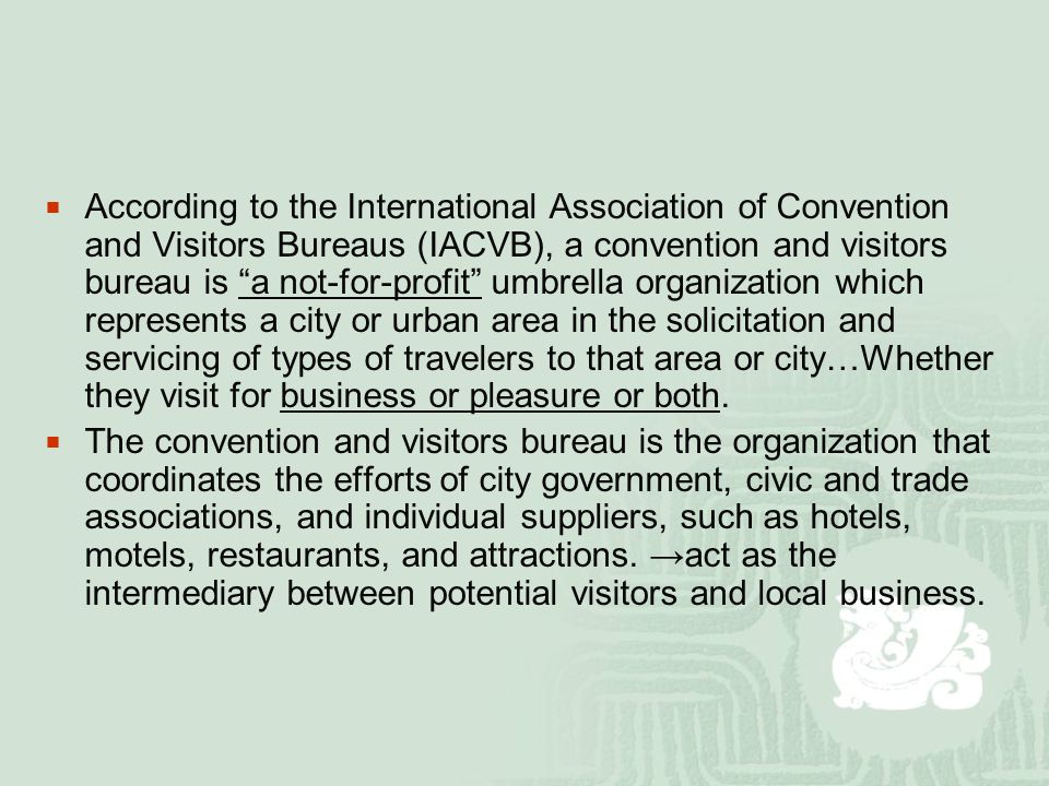  According to the International Association of Convention and Visitors Bureaus (IACVB), a convention and visitors bureau is a not-for-profit umbrella organization which represents a city or urban area in the solicitation and servicing of types of travelers to that area or city…Whether they visit for business or pleasure or both.