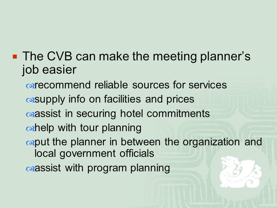  The CVB can make the meeting planner’s job easier  recommend reliable sources for services  supply info on facilities and prices  assist in securing hotel commitments  help with tour planning  put the planner in between the organization and local government officials  assist with program planning