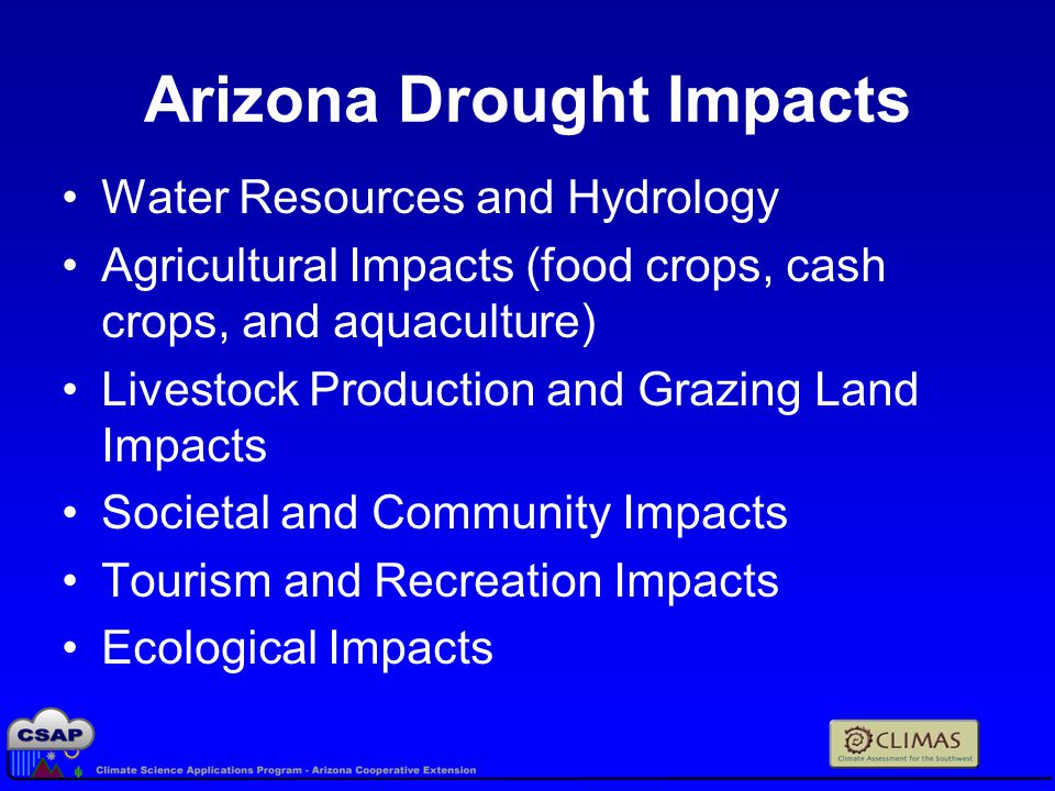 Arizona Drought Impacts Water Resources and Hydrology Agricultural Impacts (food crops, cash crops, and aquaculture) Livestock Production and Grazing Land Impacts Societal and Community Impacts Tourism and Recreation Impacts Ecological Impacts