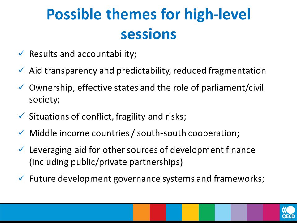 Possible themes for high-level sessions Results and accountability; Aid transparency and predictability, reduced fragmentation Ownership, effective states and the role of parliament/civil society; Situations of conflict, fragility and risks; Middle income countries / south-south cooperation; Leveraging aid for other sources of development finance (including public/private partnerships) Future development governance systems and frameworks;