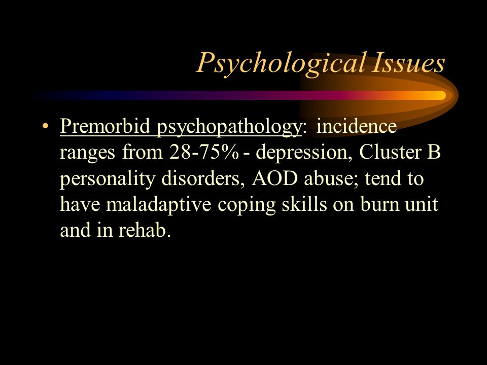 Psychological Issues Premorbid psychopathology: incidence ranges from 28-75% - depression, Cluster B personality disorders, AOD abuse; tend to have maladaptive coping skills on burn unit and in rehab.
