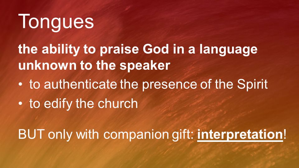 Tongues the ability to praise God in a language unknown to the speaker to authenticate the presence of the Spirit to edify the church BUT only with companion gift: interpretation!
