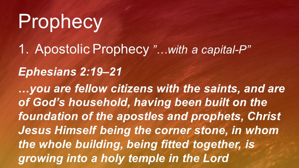 Prophecy 1.Apostolic Prophecy …with a capital-P Ephesians 2:19–21 …you are fellow citizens with the saints, and are of God’s household, having been built on the foundation of the apostles and prophets, Christ Jesus Himself being the corner stone, in whom the whole building, being fitted together, is growing into a holy temple in the Lord