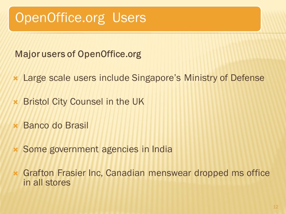 Major users of OpenOffice.org  Large scale users include Singapore’s Ministry of Defense  Bristol City Counsel in the UK  Banco do Brasil  Some government agencies in India  Grafton Frasier Inc, Canadian menswear dropped ms office in all stores 12 OpenOffice.org Users