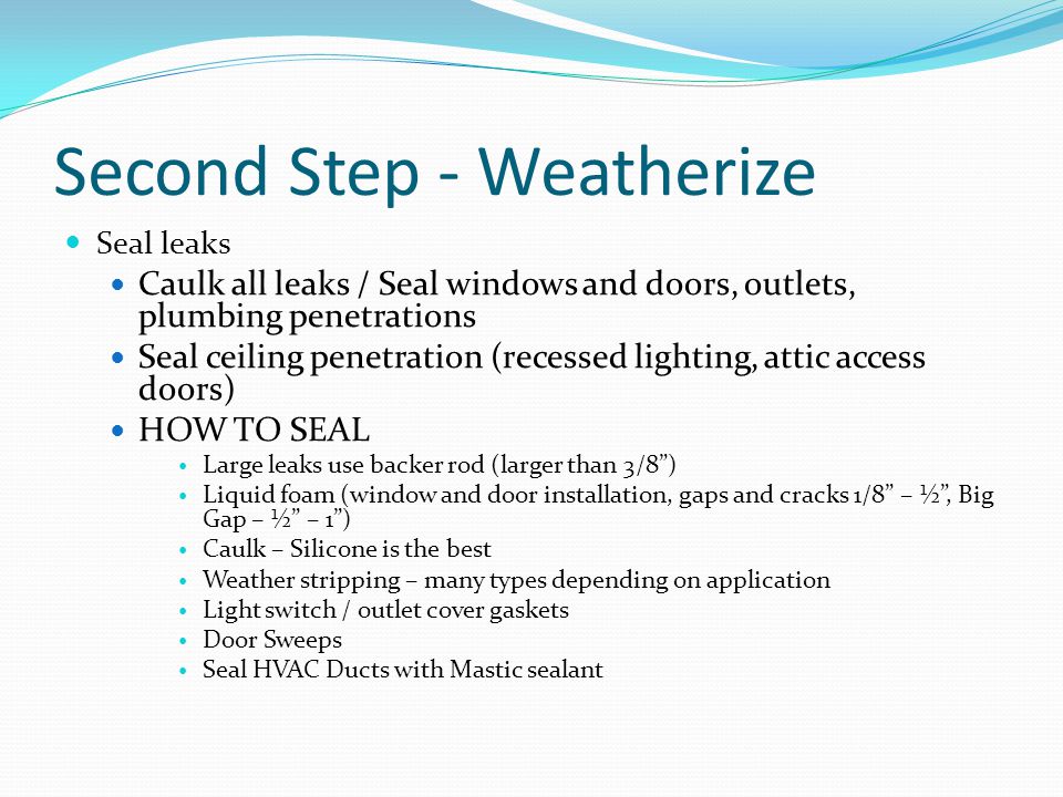 Second Step - Weatherize Seal leaks Caulk all leaks / Seal windows and doors, outlets, plumbing penetrations Seal ceiling penetration (recessed lighting, attic access doors) HOW TO SEAL Large leaks use backer rod (larger than 3/8 ) Liquid foam (window and door installation, gaps and cracks 1/8 – ½ , Big Gap – ½ – 1 ) Caulk – Silicone is the best Weather stripping – many types depending on application Light switch / outlet cover gaskets Door Sweeps Seal HVAC Ducts with Mastic sealant