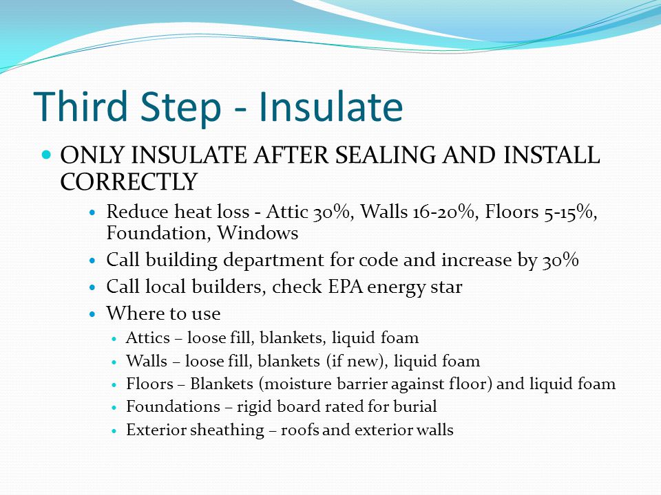 Third Step - Insulate ONLY INSULATE AFTER SEALING AND INSTALL CORRECTLY Reduce heat loss - Attic 30%, Walls 16-20%, Floors 5-15%, Foundation, Windows Call building department for code and increase by 30% Call local builders, check EPA energy star Where to use Attics – loose fill, blankets, liquid foam Walls – loose fill, blankets (if new), liquid foam Floors – Blankets (moisture barrier against floor) and liquid foam Foundations – rigid board rated for burial Exterior sheathing – roofs and exterior walls