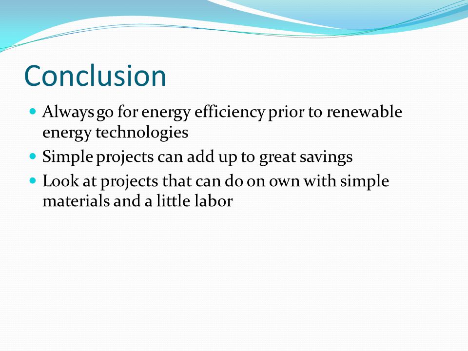 Conclusion Always go for energy efficiency prior to renewable energy technologies Simple projects can add up to great savings Look at projects that can do on own with simple materials and a little labor