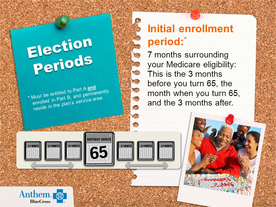 Initial enrollment period: * 7 months surrounding your Medicare eligibility: This is the 3 months before you turn 65, the month when you turn 65, and the 3 months after.