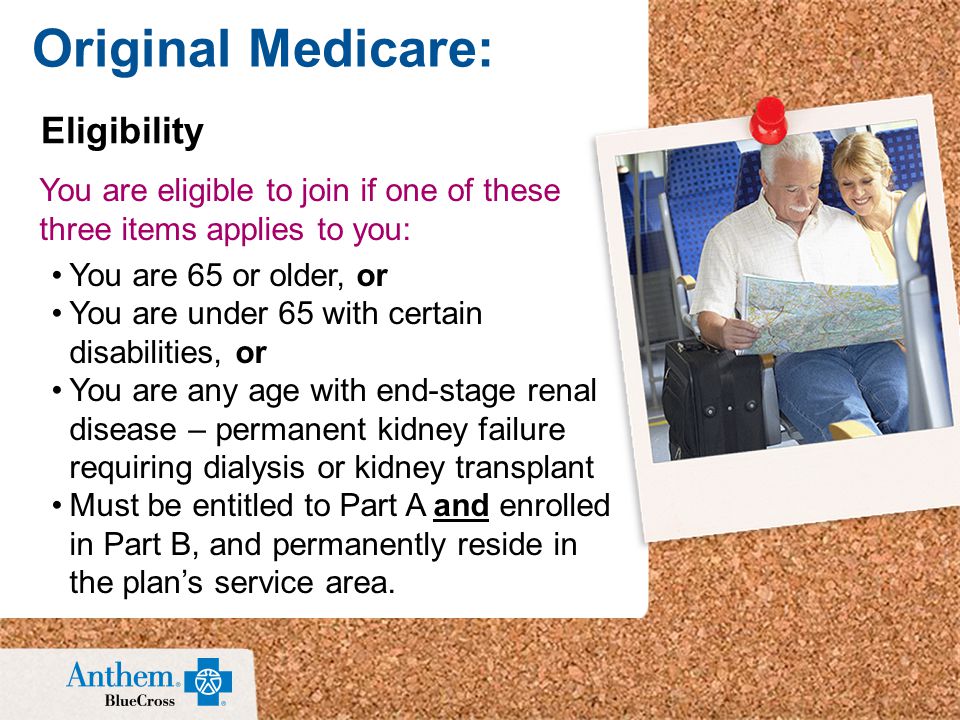 You are eligible to join if one of these three items applies to you: You are 65 or older, or You are under 65 with certain disabilities, or You are any age with end-stage renal disease – permanent kidney failure requiring dialysis or kidney transplant Must be entitled to Part A and enrolled in Part B, and permanently reside in the plan’s service area.