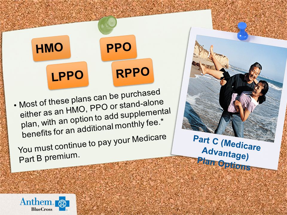 Most of these plans can be purchased either as an HMO, PPO or stand-alone plan, with an option to add supplemental benefits for an additional monthly fee.* You must continue to pay your Medicare Part B premium.