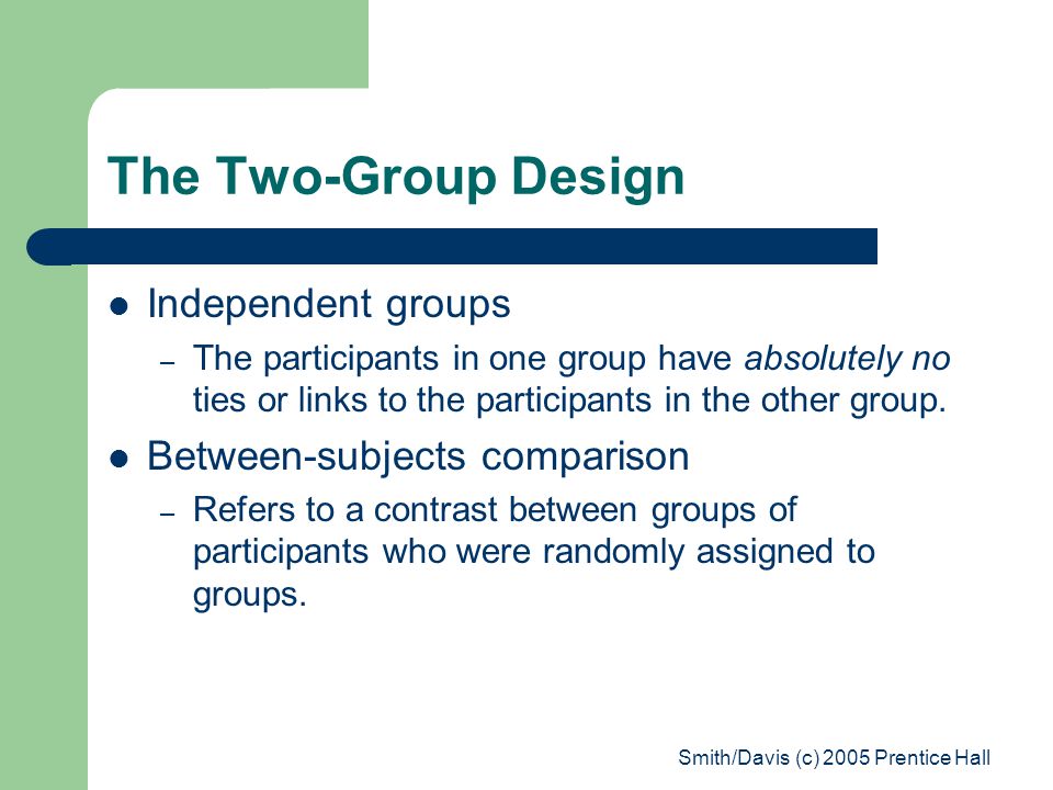 Smith/Davis (c) 2005 Prentice Hall The Two-Group Design Independent groups – The participants in one group have absolutely no ties or links to the participants in the other group.