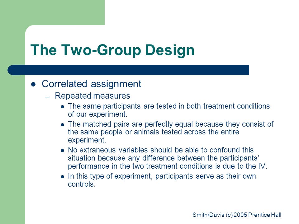 Smith/Davis (c) 2005 Prentice Hall The Two-Group Design Correlated assignment – Repeated measures The same participants are tested in both treatment conditions of our experiment.