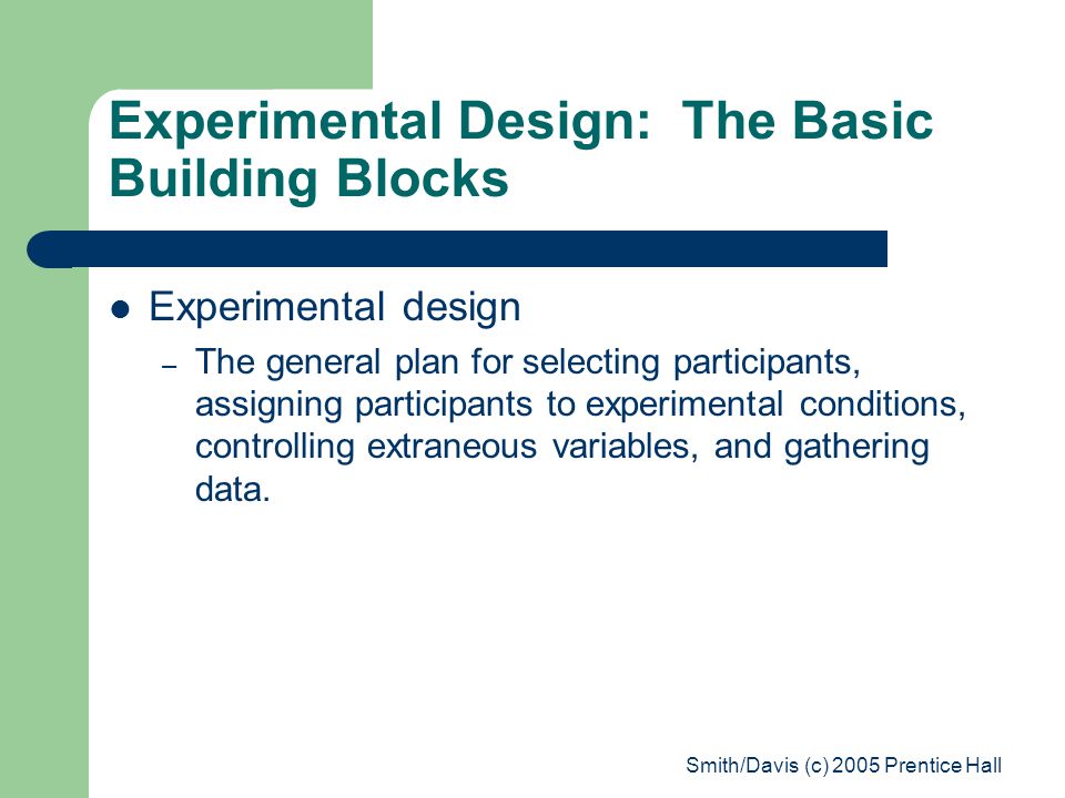 Smith/Davis (c) 2005 Prentice Hall Experimental Design: The Basic Building Blocks Experimental design – The general plan for selecting participants, assigning participants to experimental conditions, controlling extraneous variables, and gathering data.