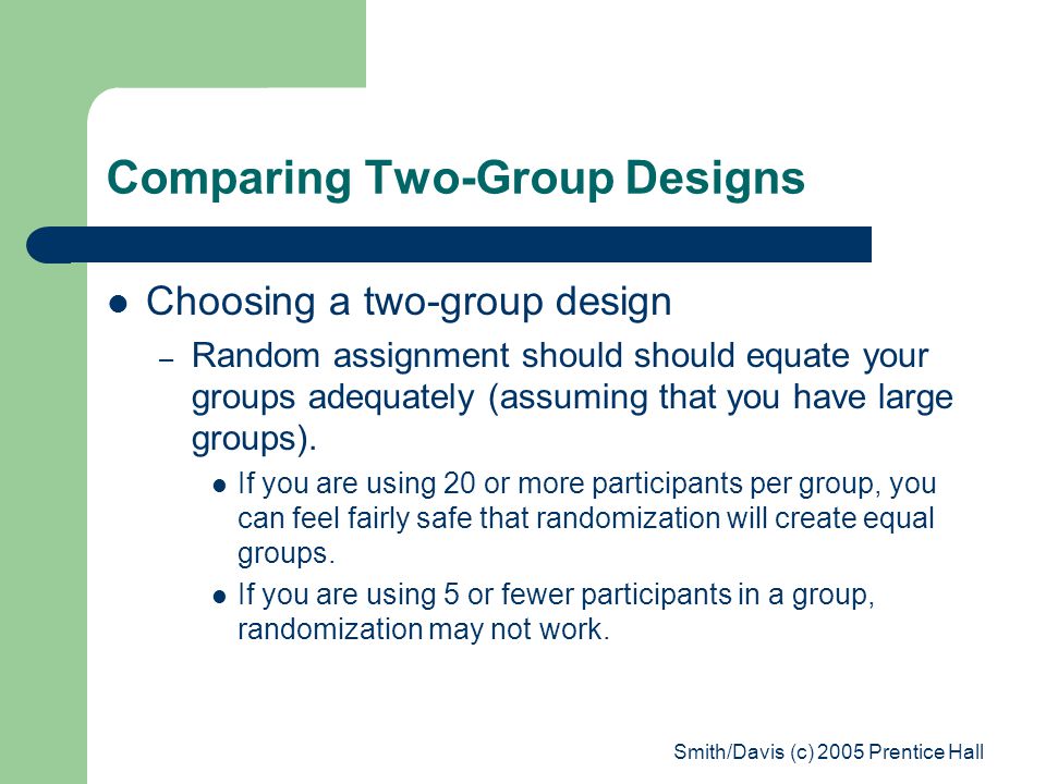 Smith/Davis (c) 2005 Prentice Hall Comparing Two-Group Designs Choosing a two-group design – Random assignment should should equate your groups adequately (assuming that you have large groups).
