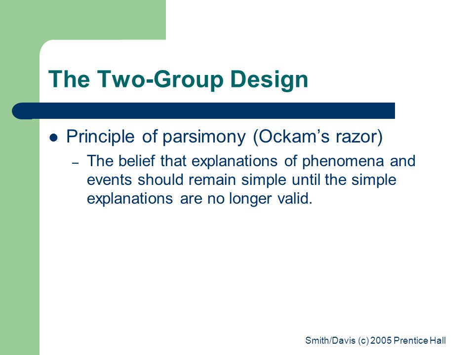 Smith/Davis (c) 2005 Prentice Hall The Two-Group Design Principle of parsimony (Ockam’s razor) – The belief that explanations of phenomena and events should remain simple until the simple explanations are no longer valid.