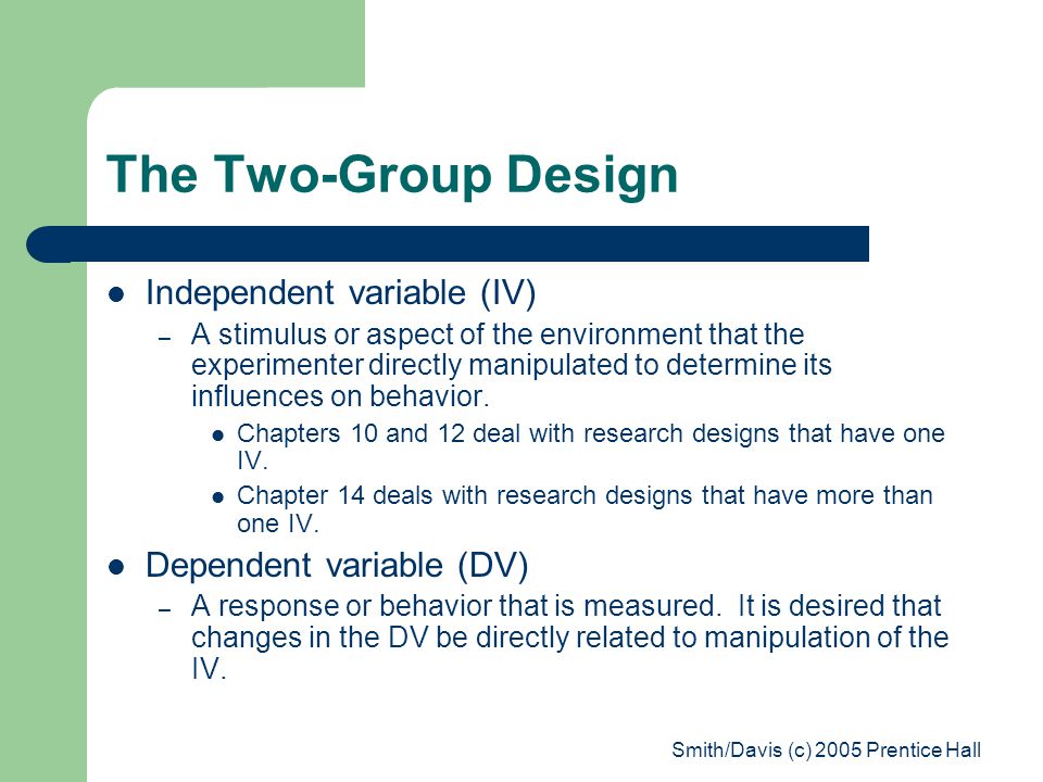 Smith/Davis (c) 2005 Prentice Hall The Two-Group Design Independent variable (IV) – A stimulus or aspect of the environment that the experimenter directly manipulated to determine its influences on behavior.