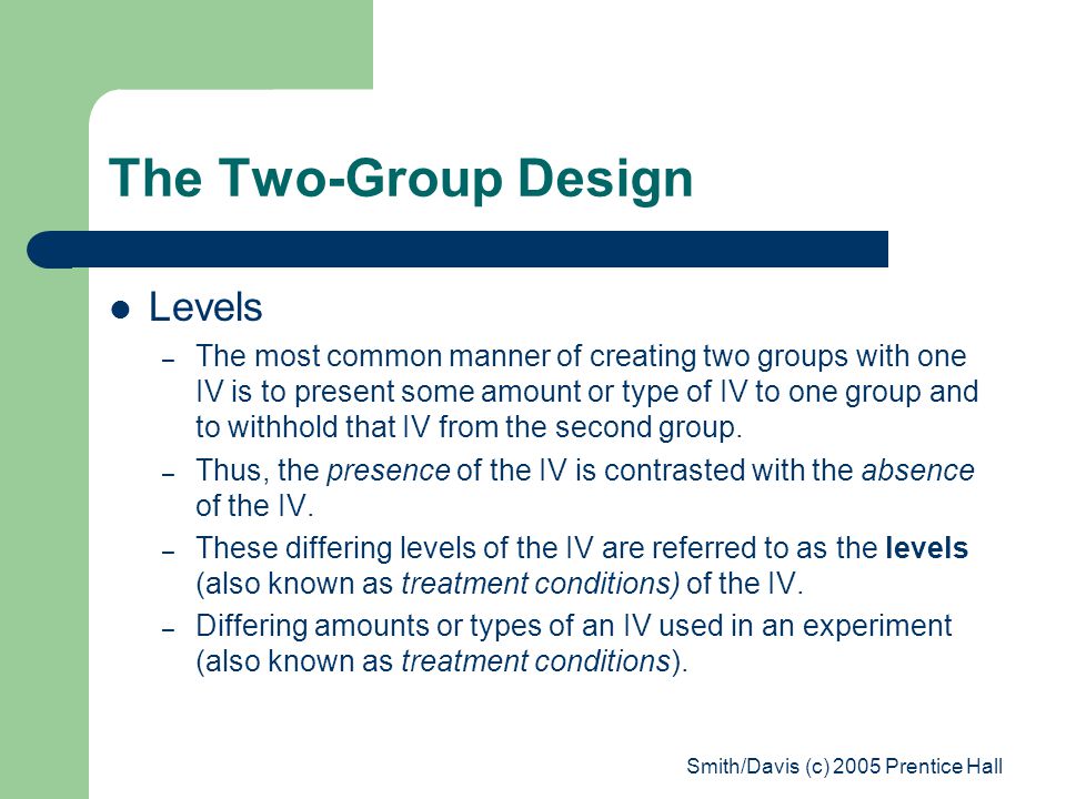 Smith/Davis (c) 2005 Prentice Hall The Two-Group Design Levels – The most common manner of creating two groups with one IV is to present some amount or type of IV to one group and to withhold that IV from the second group.
