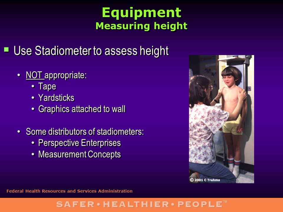 Equipment Measuring height  Use Stadiometer to assess height NOT appropriate: Tape Yardsticks Graphics attached to wall Some distributors of stadiometers: Perspective Enterprises Measurement Concepts  Use Stadiometer to assess height NOT appropriate: Tape Yardsticks Graphics attached to wall Some distributors of stadiometers: Perspective Enterprises Measurement Concepts Federal Health Resources and Services Administration