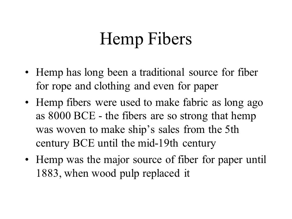 Hemp Fibers Hemp has long been a traditional source for fiber for rope and clothing and even for paper Hemp fibers were used to make fabric as long ago as 8000 BCE - the fibers are so strong that hemp was woven to make ship’s sales from the 5th century BCE until the mid-19th century Hemp was the major source of fiber for paper until 1883, when wood pulp replaced it