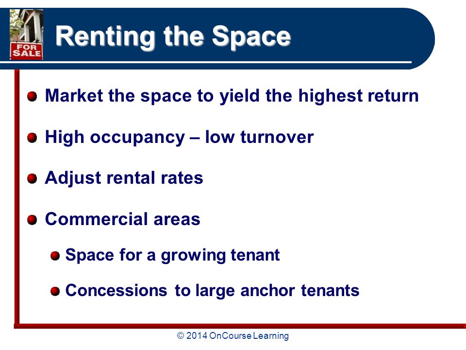 © 2014 OnCourse Learning Renting the Space Market the space to yield the highest return High occupancy – low turnover Adjust rental rates Commercial areas Space for a growing tenant Concessions to large anchor tenants