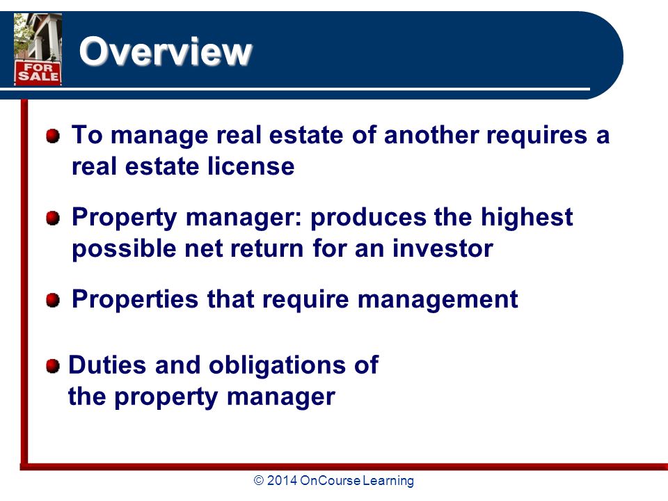 © 2014 OnCourse Learning Overview To manage real estate of another requires a real estate license Property manager: produces the highest possible net return for an investor Properties that require management Duties and obligations of the property manager