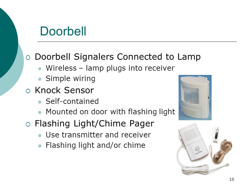 16 Doorbell  Doorbell Signalers Connected to Lamp Wireless – lamp plugs into receiver Simple wiring  Knock Sensor Self-contained Mounted on door with flashing light  Flashing Light/Chime Pager Use transmitter and receiver Flashing light and/or chime