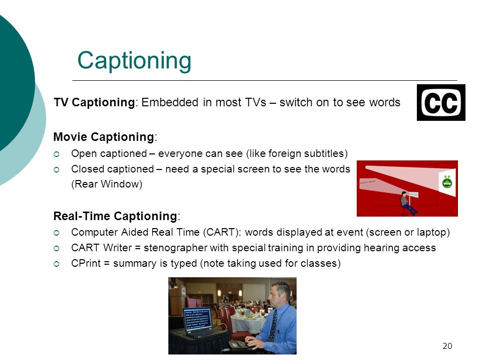 20 Captioning TV Captioning: Embedded in most TVs – switch on to see words Movie Captioning:  Open captioned – everyone can see (like foreign subtitles)  Closed captioned – need a special screen to see the words (Rear Window) Real-Time Captioning:  Computer Aided Real Time (CART): words displayed at event (screen or laptop)  CART Writer = stenographer with special training in providing hearing access  CPrint = summary is typed (note taking used for classes)