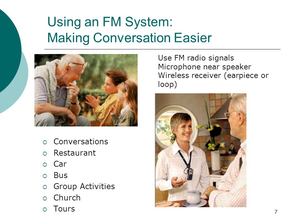 7 Using an FM System: Making Conversation Easier  Conversations  Restaurant  Car  Bus  Group Activities  Church  Tours Use FM radio signals Microphone near speaker Wireless receiver (earpiece or loop)