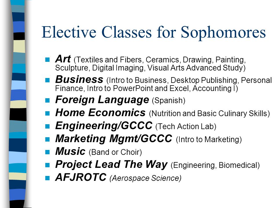 Elective Classes for Sophomores n Art (Textiles and Fibers, Ceramics, Drawing, Painting, Sculpture, Digital Imaging, Visual Arts Advanced Study) n Business (Intro to Business, Desktop Publishing, Personal Finance, Intro to PowerPoint and Excel, Accounting I) n Foreign Language (Spanish) n Home Economics (Nutrition and Basic Culinary Skills) n Engineering/GCCC (Tech Action Lab) n Marketing Mgmt/GCCC (Intro to Marketing) n Music (Band or Choir) n Project Lead The Way (Engineering, Biomedical) n AFJROTC (Aerospace Science)
