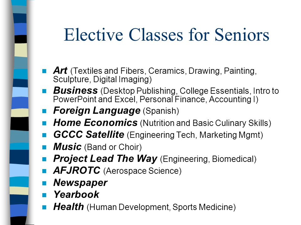 Elective Classes for Seniors n Art (Textiles and Fibers, Ceramics, Drawing, Painting, Sculpture, Digital Imaging) n Business (Desktop Publishing, College Essentials, Intro to PowerPoint and Excel, Personal Finance, Accounting I) n Foreign Language (Spanish) n Home Economics (Nutrition and Basic Culinary Skills) n GCCC Satellite (Engineering Tech, Marketing Mgmt) n Music (Band or Choir) n Project Lead The Way (Engineering, Biomedical) n AFJROTC (Aerospace Science) n Newspaper n Yearbook n Health (Human Development, Sports Medicine)