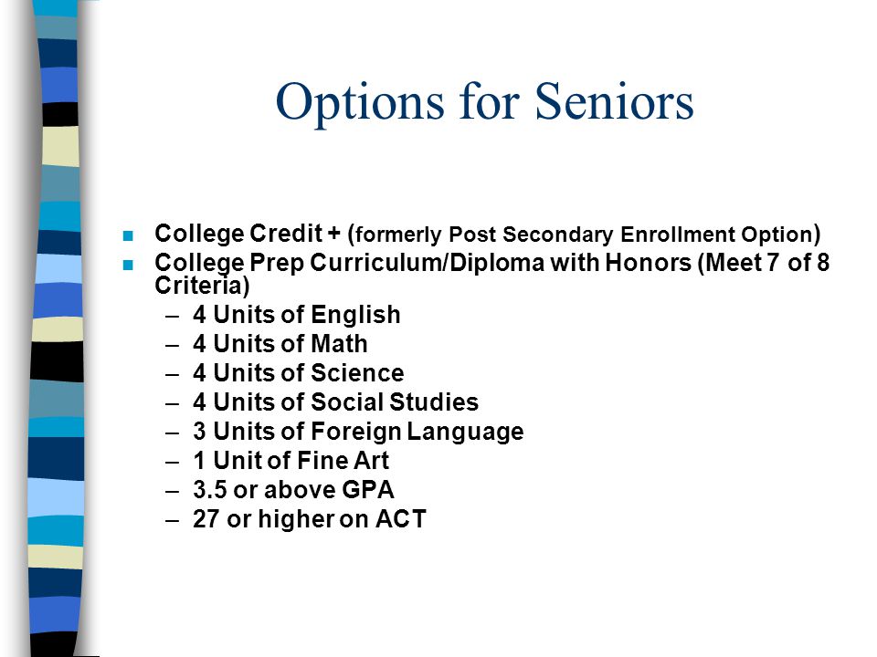 Options for Seniors n College Credit + ( formerly Post Secondary Enrollment Option ) n College Prep Curriculum/Diploma with Honors (Meet 7 of 8 Criteria) –4 Units of English –4 Units of Math –4 Units of Science –4 Units of Social Studies –3 Units of Foreign Language –1 Unit of Fine Art –3.5 or above GPA –27 or higher on ACT