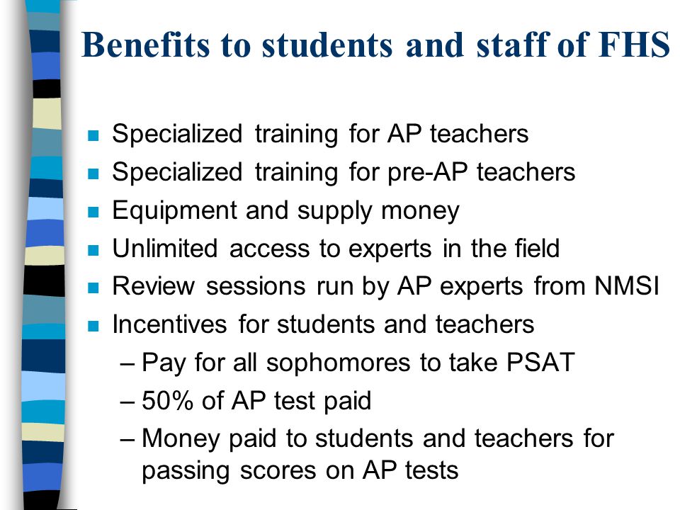 Benefits to students and staff of FHS n Specialized training for AP teachers n Specialized training for pre-AP teachers n Equipment and supply money n Unlimited access to experts in the field n Review sessions run by AP experts from NMSI n Incentives for students and teachers –Pay for all sophomores to take PSAT –50% of AP test paid –Money paid to students and teachers for passing scores on AP tests