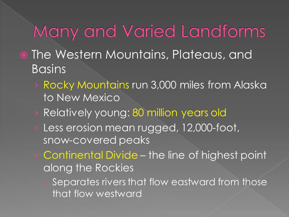  The Western Mountains, Plateaus, and Basins › Rocky Mountains run 3,000 miles from Alaska to New Mexico › Relatively young: 80 million years old › Less erosion mean rugged, 12,000-foot, snow-covered peaks › Continental Divide – the line of highest point along the Rockies  Separates rivers that flow eastward from those that flow westward