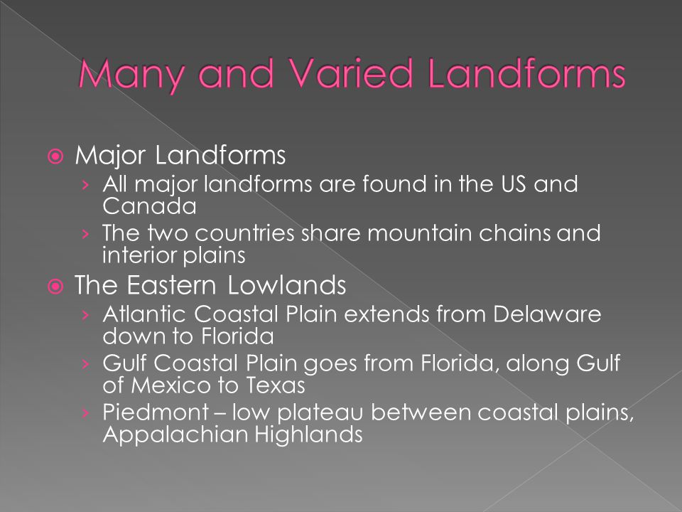  Major Landforms › All major landforms are found in the US and Canada › The two countries share mountain chains and interior plains  The Eastern Lowlands › Atlantic Coastal Plain extends from Delaware down to Florida › Gulf Coastal Plain goes from Florida, along Gulf of Mexico to Texas › Piedmont – low plateau between coastal plains, Appalachian Highlands
